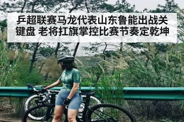 乒超联赛马龙代表山东鲁能出战关键盘 老将扛旗掌控比赛节奏定乾坤