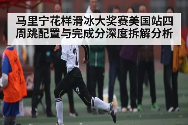 马里宁花样滑冰大奖赛美国站四周跳配置与完成分深度拆解分析