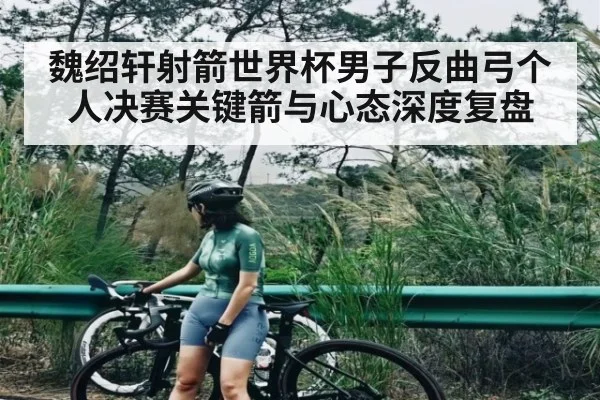 魏绍轩射箭世界杯男子反曲弓个人决赛关键箭与心态深度复盘